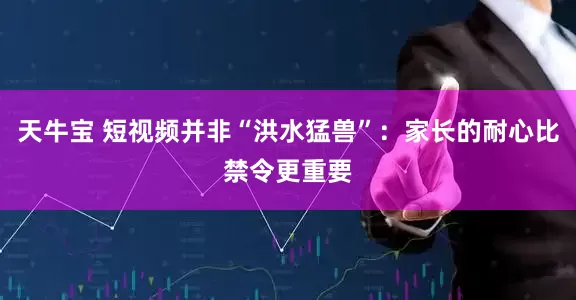 天牛宝 短视频并非“洪水猛兽”：家长的耐心比禁令更重要