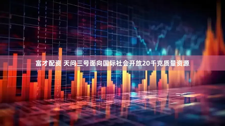 富才配资 天问三号面向国际社会开放20千克质量资源