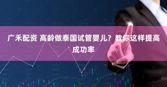 广禾配资 高龄做泰国试管婴儿？教你这样提高成功率
