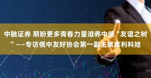 中融证券 期盼更多青春力量滋养中俄“友谊之树”——专访俄中友好协会第一副主席库利科娃
