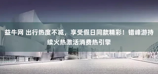 益牛网 出行热度不减，享受假日同款精彩！错峰游持续火热激活消费热引擎