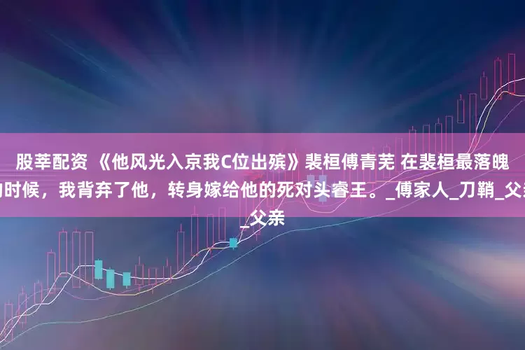 股莘配资 《他风光入京我C位出殡》裴桓傅青芜 在裴桓最落魄的时候，我背弃了他，转身嫁给他的死对头睿王。_傅家人_刀鞘_父亲