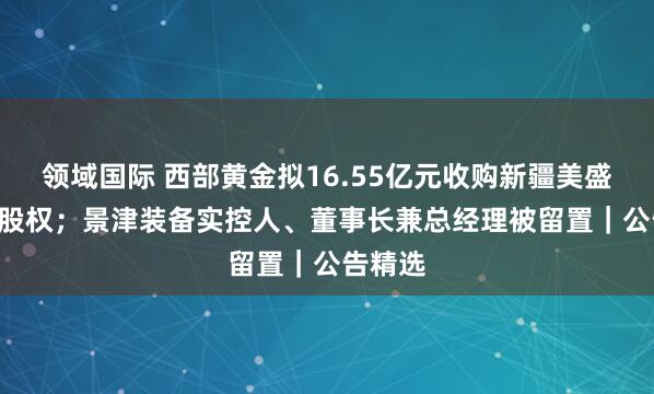 领域国际 西部黄金拟16.55亿元收购新疆美盛100%股权；景津装备实控人、董事长兼总经理被留置｜公告精选