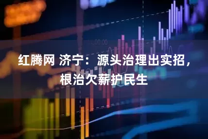 红腾网 济宁：源头治理出实招，根治欠薪护民生