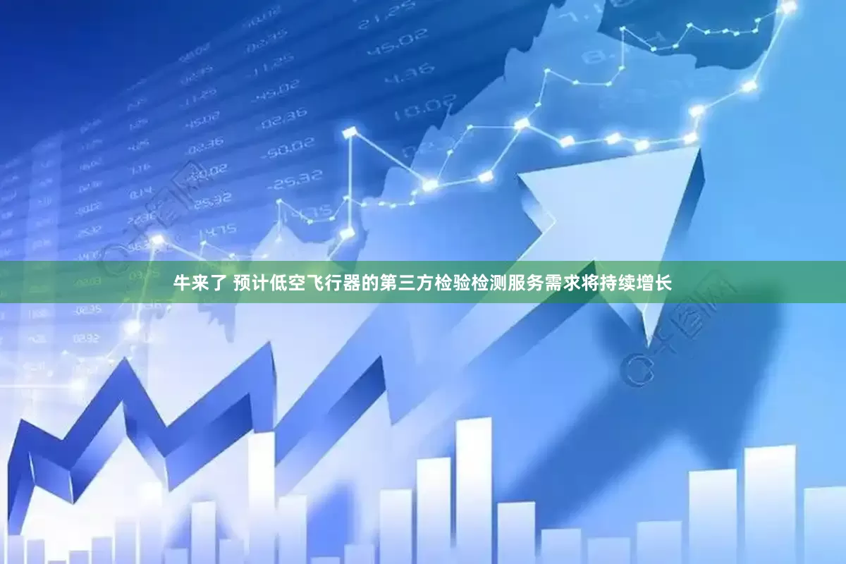 牛来了 预计低空飞行器的第三方检验检测服务需求将持续增长
