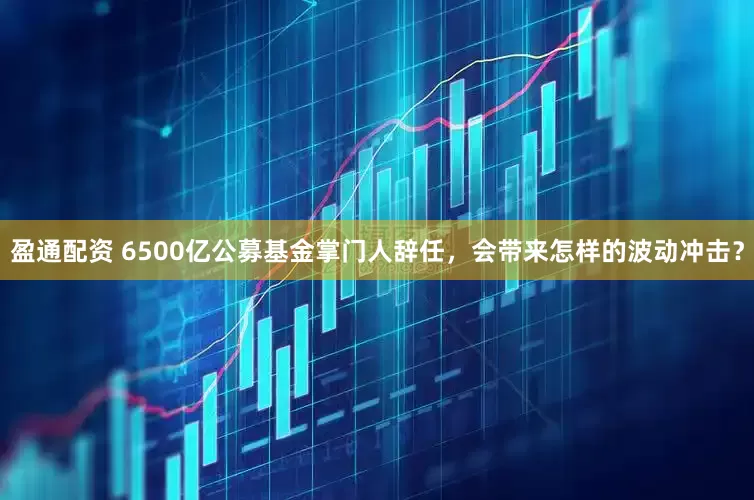 盈通配资 6500亿公募基金掌门人辞任，会带来怎样的波动冲击？