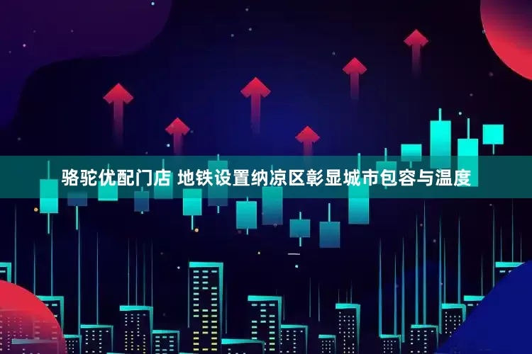 骆驼优配门店 地铁设置纳凉区彰显城市包容与温度