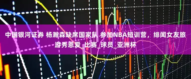 中国银河证券 杨瀚森缺席国家队 参加NBA短训营，绯闻女友旅游秀恩爱_比赛_球员_亚洲杯
