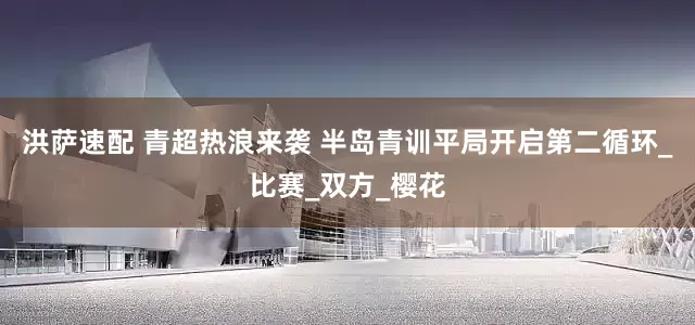 洪萨速配 青超热浪来袭 半岛青训平局开启第二循环_比赛_双方_樱花