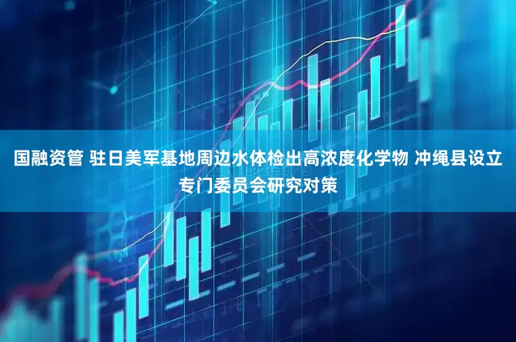 国融资管 驻日美军基地周边水体检出高浓度化学物 冲绳县设立专门委员会研究对策