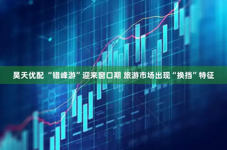昊天优配 “错峰游”迎来窗口期 旅游市场出现“换挡”特征