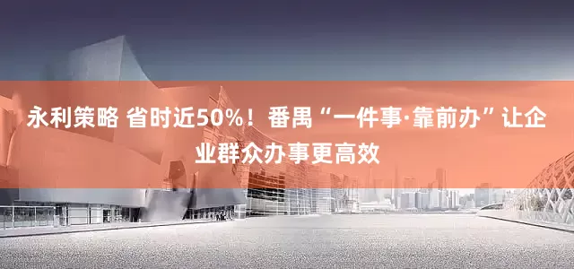永利策略 省时近50%!番禺“一件事·靠前办”让企业群众办事更高效
