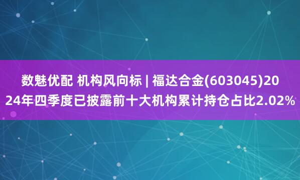 数魅优配 机构风向标 | 福达合金(603045)2024年四季度已披露前十大机构累计持仓占比2.02%