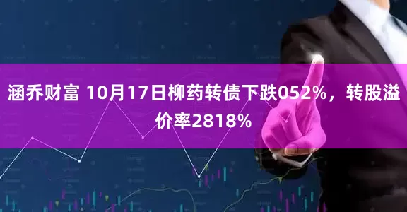 涵乔财富 10月17日柳药转债下跌052%，转股溢价率2818%