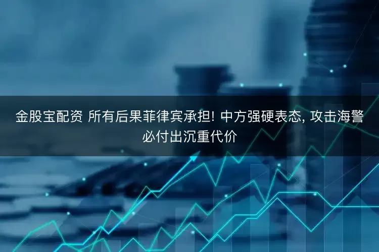 金股宝配资 所有后果菲律宾承担! 中方强硬表态, 攻击海警必付出沉重代价